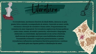 Literatura
O trovadorismo, movimento literário da Idade Média, destacou-se pela
poesia lírica cantada e acompanhada de música. Centrado no amor cortês,
retratava a devoção do cavaleiro à dama nobre, frequentemente em
contextos de amor impossível. Os trovadores exploravam formas poéticas
como canso, tenson, sirventês e pastorela, valorizando a linguagem
elaborada e a criatividade. Apresentando-se em cortes e festivais,
desfrutavam de prestígio social por suas habilidades artísticas.
Transmitida oralmente e registrada posteriormente, a poesia
trovadoresca influenciou movimentos literários posteriores e continua
apreciada pela sua riqueza poética e idealização do amor.
 