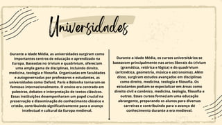 Universidades
Durante a Idade Média, as universidades surgiram como
importantes centros de educação e aprendizado na
Europa. Baseadas no trivium e quadrivium, ofereciam
uma ampla gama de disciplinas, incluindo direito,
medicina, teologia e filosofia. Organizadas em faculdades
e autogovernadas por professores e estudantes, as
universidades como Oxford, Paris e Bolonha tornaram-se
famosas internacionalmente. O ensino era centrado em
palestras, debates e interpretação de textos clássicos.
Essas instituições desempenharam um papel crucial na
preservação e disseminação do conhecimento clássico e
cristão, contribuindo significativamente para o avanço
intelectual e cultural da Europa medieval.
Durante a Idade Média, os cursos universitários se
baseavam principalmente nas artes liberais do trivium
(gramática, retórica e lógica) e do quadrivium
(aritmética, geometria, música e astronomia). Além
disso, surgiram estudos avançados em disciplinas
como direito, medicina, teologia e filosofia. Os
estudantes podiam se especializar em áreas como
direito civil e canônico, medicina, teologia, filosofia e
outras. Esses cursos forneciam uma educação
abrangente, preparando os alunos para diversas
carreiras e contribuindo para o avanço do
conhecimento durante a era medieval.
 
