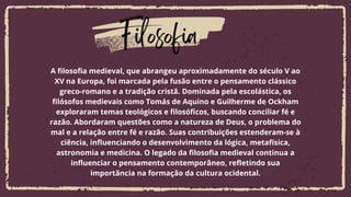 Filosofia
A filosofia medieval, que abrangeu aproximadamente do século V ao
XV na Europa, foi marcada pela fusão entre o pensamento clássico
greco-romano e a tradição cristã. Dominada pela escolástica, os
filósofos medievais como Tomás de Aquino e Guilherme de Ockham
exploraram temas teológicos e filosóficos, buscando conciliar fé e
razão. Abordaram questões como a natureza de Deus, o problema do
mal e a relação entre fé e razão. Suas contribuições estenderam-se à
ciência, influenciando o desenvolvimento da lógica, metafísica,
astronomia e medicina. O legado da filosofia medieval continua a
influenciar o pensamento contemporâneo, refletindo sua
importância na formação da cultura ocidental.
 