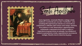 Lorem ipsum dolor sit amet, consectetur
adipiscing elit, sed do eiusmod tempor
incididunt ut labore et dolore magna aliqua.
Santo Agostinho
Santo Agostinho, renomado filósofo e teólogo cristão
medieval, é conhecido por sua obra "Confissões", uma
autobiografia espiritual que aborda sua conversão ao
cristianismo e reflexões sobre temas como tempo, memória,
livre-arbítrio e o mal. Desenvolveu o agostinianismo,
enfatizando a supremacia da fé sobre a razão e a
importância da graça divina na salvação. Sua influência é
notável no pensamento cristão, especialmente nas áreas de
teologia, filosofia moral e doutrina da graça.
 
