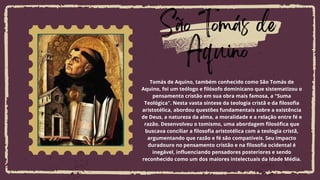 Lorem ipsum dolor sit amet, consectetur
adipiscing elit, sed do eiusmod tempor
incididunt ut labore et dolore magna aliqua.
São Tomás de
Aquino
Tomás de Aquino, também conhecido como São Tomás de
Aquino, foi um teólogo e filósofo dominicano que sistematizou o
pensamento cristão em sua obra mais famosa, a "Suma
Teológica". Nesta vasta síntese da teologia cristã e da filosofia
aristotélica, abordou questões fundamentais sobre a existência
de Deus, a natureza da alma, a moralidade e a relação entre fé e
razão. Desenvolveu o tomismo, uma abordagem filosófica que
buscava conciliar a filosofia aristotélica com a teologia cristã,
argumentando que razão e fé são compatíveis. Seu impacto
duradouro no pensamento cristão e na filosofia ocidental é
inegável, influenciando pensadores posteriores e sendo
reconhecido como um dos maiores intelectuais da Idade Média.
 