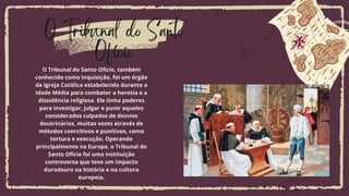 O Tribunal do Santo
Ofício
O Tribunal do Santo Ofício, também
conhecido como Inquisição, foi um órgão
da Igreja Católica estabelecido durante a
Idade Média para combater a heresia e a
dissidência religiosa. Ele tinha poderes
para investigar, julgar e punir aqueles
considerados culpados de desvios
doutrinários, muitas vezes através de
métodos coercitivos e punitivos, como
tortura e execução. Operando
principalmente na Europa, o Tribunal do
Santo Ofício foi uma instituição
controversa que teve um impacto
duradouro na história e na cultura
europeia.
 