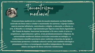 Teocentrismo
medieval
O teocentrismo medieval era a visão de mundo dominante na Idade Média,
centrada em Deus como o criador e mantenedor do universo. A Igreja Católica
exercia enorme influência, controlando a religião, a educação, a ciência e a
arte. A filosofia e a teologia, representadas por figuras como Santo Agostinho e
São Tomás de Aquino, buscavam harmonizar a fé com a razão. A arte e a
arquitetura, especialmente a gótica, eram predominantemente religiosas. As
universidades medievais tinham currículos centrados na teologia, e o
conhecimento científico precisava estar conforme a doutrina da Igreja. O
teocentrismo promoveu a unidade cultural e social, mas também restringiu o
pensamento crítico e a investigação científica independente. No entanto,
deixou um legado de obras culturais e intelectuais.
 
