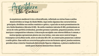Arquitetura
Estilo Românica
A arquitetura medieval é rica e diversificada, refletindo as várias fases e estilos
desenvolvidos ao longo da Idade Média. Aqui estão algumas das características
principais, divididas nos estilos românico e gótico, o qual são os mais proeminentes da
era: Estilo Românico (Séculos X-XII). No estilo românico (séculos X-XII), predominam os
arcos de volta perfeita (redondos), paredes grossas e pesadas, pequenas janelas, torres
maciças e campanários robustos. A decoração esculpida com relevos bíblicos é comum, e
muitas igrejas apresentam planta em cruz latina, com uma nave central longa e
transeptos curtos.Mais tarde, entre os séculos XII e XV, as construções passaram a adotar
o estilo gótico. Esse estilo se caracterizou pelos arcos em formato ogival, janelas maiores,
paredes altas e interior iluminado.Retratando figuras religiosas, a pintura medieval era
usada para ilustrar manuscritos e murais
 