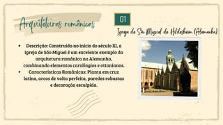 01
Arquiteturas românicas
Descrição: Construída no início do século XI, a
Igreja de São Miguel é um excelente exemplo da
arquitetura românica na Alemanha,
combinando elementos carolíngios e ottonianos.
Características Românicas: Planta em cruz
latina, arcos de volta perfeita, paredes robustas
e decoração esculpida.
Igreja de São Miguel de Hildesheim (Alemanha)
 