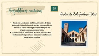 02
Arquiteturas românicas
Descrição: Localizada em Milão, a Basílica de Santo
Ambrósio foi fundada no século IV e reconstruída no
século XI, sendo um dos principais exemplos da
arquitetura românica na Itália.
Características Românicas: Arcos de volta perfeita,
abóbadas de berço, colunas maciças e uma fachada
austera com arcadas.
Basílica de Santo Ambrósio (Itália)
 