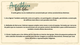 Arquitetura
Estilo Gótico
O estilo gótico na era medieval era caracterizado por várias características distintas:
1. Arco Ogival: Também conhecido como arco gótico, era pontiagudo e alongado, permitindo a construção
de edifícios mais altos e com paredes mais finas.
2. Abóbadas de Nervuras: Cobriam espaços amplos como naves e coros de igrejas, formadas por nervuras
de pedra que se cruzavam e se encontravam em um ponto central, distribuindo o peso uniformemente e
também criando efeitos decorativos.
3. Vitrais: Usados para criar efeitos de luz colorida no interior das igrejas, feitos de pequenos pedaços de
vidro colorido montados em padrões para formar imagens ou padrões decorativos, famosos por suas
cores vibrantes e representações religiosas.
 