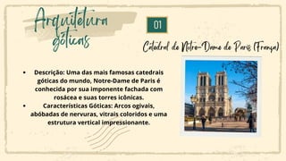 01
Arquitetura
góticas Catedral de Notre-Dame de Paris (França)
Descrição: Uma das mais famosas catedrais
góticas do mundo, Notre-Dame de Paris é
conhecida por sua imponente fachada com
rosácea e suas torres icônicas.
Características Góticas: Arcos ogivais,
abóbadas de nervuras, vitrais coloridos e uma
estrutura vertical impressionante.
 