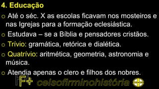 4. Educação
o Até o séc. X as escolas ficavam nos mosteiros e
nas Igrejas para a formação eclesiástica.
o Estudava – se a Bíblia e pensadores cristãos.
o Trívio: gramática, retórica e dialética.
o Quatrívio: aritmética, geometria, astronomia e
música.
o Atendia apenas o clero e filhos dos nobres.
 