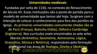Universidades medievais
Fundadas por volta de 1150, no contexto do Renascimento
do Século XII. Essas instituições são o ponto de partida para o
modelo de universidade que temos até hoje. Surgiram com a
intenção de colocar o conhecimento para fora dos portões da
Igreja. As primeiras universidades comumente citadas são as
de Paris (França), Bolonha (Itália), Oxford e Cambridge
(Inglaterra). Nos currículos eram encontrados as sete artes
liberais (Aritmética, Geometria, Astronomia, Lógica,
Gramática, Música e Retórica), responsáveis pela formação
profissional nas áreas de Teologia, Direito e Medicina.
 