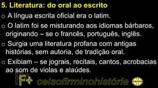 5. Literatura: do oral ao escrito
o A língua escrita oficial era o latim.
o O latim foi se misturando aos idiomas bárbaros,
originando – se o francês, português, inglês.
o Surgia uma literatura profana com antigas
histórias, sem autoria, de tradição oral.
o Exibiam – se jograis, recitais, cantos, acrobacias
ao som de violas e alaúdes.
 