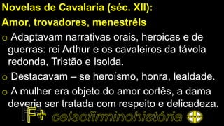 Novelas de Cavalaria (séc. XII):
Amor, trovadores, menestréis
o Adaptavam narrativas orais, heroicas e de
guerras: rei Arthur e os cavaleiros da távola
redonda, Tristão e Isolda.
o Destacavam – se heroísmo, honra, lealdade.
o A mulher era objeto do amor cortês, a dama
deveria ser tratada com respeito e delicadeza.
 