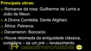 Principais obras:
o Romance da rosa: Guilherme de Lorris e
João de Meun.
o A Divina Comédia: Dante Alighieri.
o África: Petrarca.
o Decameron: Boccacio.
o Houve retomada da antiguidade clássica,
considera – se um pré – renascimento.
 