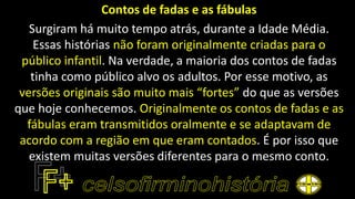 Contos de fadas e as fábulas
Surgiram há muito tempo atrás, durante a Idade Média.
Essas histórias não foram originalmente criadas para o
público infantil. Na verdade, a maioria dos contos de fadas
tinha como público alvo os adultos. Por esse motivo, as
versões originais são muito mais “fortes” do que as versões
que hoje conhecemos. Originalmente os contos de fadas e as
fábulas eram transmitidos oralmente e se adaptavam de
acordo com a região em que eram contados. É por isso que
existem muitas versões diferentes para o mesmo conto.
 