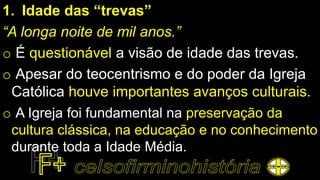 1. Idade das “trevas”
“A longa noite de mil anos.”
o É questionável a visão de idade das trevas.
o Apesar do teocentrismo e do poder da Igreja
Católica houve importantes avanços culturais.
o A Igreja foi fundamental na preservação da
cultura clássica, na educação e no conhecimento
durante toda a Idade Média.
 
