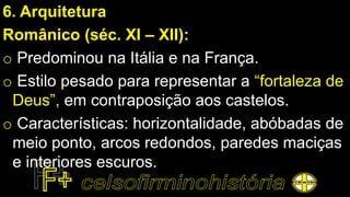 6. Arquitetura
Românico (séc. XI – XII):
o Predominou na Itália e na França.
o Estilo pesado para representar a “fortaleza de
Deus”, em contraposição aos castelos.
o Características: horizontalidade, abóbadas de
meio ponto, arcos redondos, paredes maciças
e interiores escuros.
 