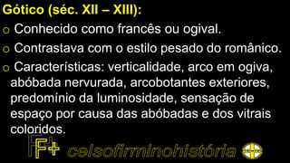 Gótico (séc. XII – XIII):
o Conhecido como francês ou ogival.
o Contrastava com o estilo pesado do românico.
o Características: verticalidade, arco em ogiva,
abóbada nervurada, arcobotantes exteriores,
predomínio da luminosidade, sensação de
espaço por causa das abóbadas e dos vitrais
coloridos.
 