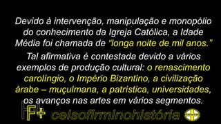 Devido à intervenção, manipulação e monopólio
do conhecimento da Igreja Católica, a Idade
Média foi chamada de “longa noite de mil anos.”
Tal afirmativa é contestada devido a vários
exemplos de produção cultural: o renascimento
carolíngio, o Império Bizantino, a civilização
árabe – muçulmana, a patrística, universidades,
os avanços nas artes em vários segmentos.
 
