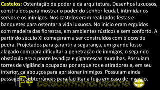 Castelos: Ostentação de poder e da arquitetura. Desenhos luxuosos,
construídos para mostrar o poder do senhor feudal, intimidar os
servos e os inimigos. Nos castelos eram realizados festas e
banquetes para ostentar a vida luxuosa. No início eram erguidos
com madeira das florestas, em ambientes rústicos e sem conforto. A
partir do século XI começaram a ser construídos com blocos de
pedra. Projetados para garantir a segurança, um grande fosso
alagado com para dificultar a penetração de inimigos, o segundo
obstáculo era a ponte levadiça e gigantescas muralhas. Possuíam
torres de vigilância ocupadas por arqueiros e atiradores e, em seu
interior, calabouços para aprisionar inimigos. Possuíam ainda
passagens subterrâneas para facilitar a fuga em caso de invasão.
 
