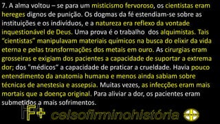 7. A alma voltou – se para um misticismo fervoroso, os cientistas eram
hereges dignos de punição. Os dogmas da fé estendiam-se sobre as
instituições e os indivíduos, e a natureza era reflexo da vontade
inquestionável de Deus. Uma prova é o trabalho dos alquimistas. Tais
“cientistas” manipulavam materiais químicos na busca do elixir da vida
eterna e pelas transformações dos metais em ouro. As cirurgias eram
grosseiras e exigiam dos pacientes a capacidade de suportar a extrema
dor; dos "médicos“ a capacidade de praticar a crueldade. Havia pouco
entendimento da anatomia humana e menos ainda sabiam sobre
técnicas de anestesia e assepsia. Muitas vezes, as infecções eram mais
mortais que a doença original. Para aliviar a dor, os pacientes eram
submetidos a mais sofrimentos.
 