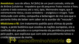 Anestésicos: suco de alface, fel [bílis] de um javali castrado, vinho de
de Briônia [colubrina - trepadeira que dá pequenos frutos macios e lisos;
a planta é toda venenosa até a raiz], ópio, Meimendro negro, que é
extremamente tóxica, cicuta-verdadeira ─ analgésica e vinagre. Tudo
misturado com vinho, compunha a beberagem de má cara que o
paciente tinha de beber sem saber se ia acordar do "nocaute".
Misticismo e fé: Um tratamento padrão para vítimas da peste
negra, a peste bubônica que assolou as nações europeias, era a
confissão dos pecados e o cumprimento da penitência prescrita
pelo padre, que explicava que com este procedimento talvez o
cristão escapasse da morte.
 