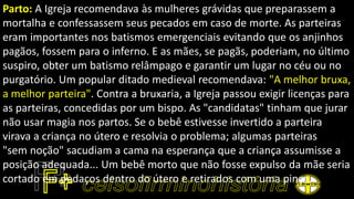 Parto: A Igreja recomendava às mulheres grávidas que preparassem a
mortalha e confessassem seus pecados em caso de morte. As parteiras
eram importantes nos batismos emergenciais evitando que os anjinhos
pagãos, fossem para o inferno. E as mães, se pagãs, poderiam, no último
suspiro, obter um batismo relâmpago e garantir um lugar no céu ou no
purgatório. Um popular ditado medieval recomendava: "A melhor bruxa,
a melhor parteira". Contra a bruxaria, a Igreja passou exigir licenças para
as parteiras, concedidas por um bispo. As "candidatas" tinham que jurar
não usar magia nos partos. Se o bebê estivesse invertido a parteira
virava a criança no útero e resolvia o problema; algumas parteiras
"sem noção" sacudiam a cama na esperança que a criança assumisse a
posição adequada... Um bebê morto que não fosse expulso da mãe seria
cortado em pedaços dentro do útero e retirados com uma pinça.
 