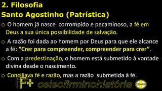 2. Filosofia
Santo Agostinho (Patrística)
o O homem já nasce corrompido e pecaminoso, a fé em
Deus a sua única possibilidade de salvação.
o A razão foi dada ao homem por Deus para que ele alcance
a fé: “Crer para compreender, compreender para crer”.
o Com a predestinação, o homem está submetido à vontade
divina desde o nascimento.
o Conciliava fé e razão, mas a razão submetida à fé.
 