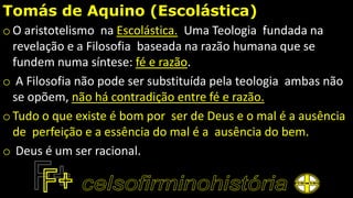 Tomás de Aquino (Escolástica)
o O aristotelismo na Escolástica. Uma Teologia fundada na
revelação e a Filosofia baseada na razão humana que se
fundem numa síntese: fé e razão.
o A Filosofia não pode ser substituída pela teologia ambas não
se opõem, não há contradição entre fé e razão.
o Tudo o que existe é bom por ser de Deus e o mal é a ausência
de perfeição e a essência do mal é a ausência do bem.
o Deus é um ser racional.
 