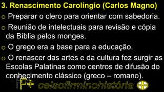 3. Renascimento Carolíngio (Carlos Magno)
o Preparar o clero para orientar com sabedoria.
o Reunião de intelectuais para revisão e cópia
da Bíblia pelos monges.
o O grego era a base para a educação.
o O renascer das artes e da cultura fez surgir as
Escolas Palatinas como centros de difusão do
conhecimento clássico (greco – romano).
 