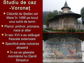 Studiu de cazStudiu de caz
-Voroneţ-Voroneţ
 Ctitorită de Ştefan celCtitorită de Ştefan cel
Mare în 1488 pe loculMare în 1488 pe locul
unui schit de lemnunui schit de lemn
 PlanulPlanul:: pridvor, pronaos,pridvor, pronaos,
naos şi altarnaos şi altar
 În sec XVI s-au adăugatÎn sec XVI s-au adăugat
frescele exterioarefrescele exterioare
 Specifică este culoareaSpecifică este culoarea
albastrăalbastră
 În ea se găseşteÎn ea se găseşte
mormântul lui Daniilmormântul lui Daniil
SihastrulSihastrul
 