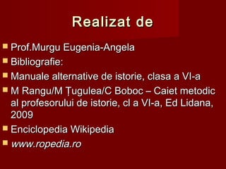 Realizat deRealizat de
 Prof.Murgu Eugenia-AngelaProf.Murgu Eugenia-Angela
 BibliografieBibliografie::
 Manuale alternative de istorie, clasa a VI-aManuale alternative de istorie, clasa a VI-a
 M Rangu/M Ţugulea/C Boboc – Caiet metodicM Rangu/M Ţugulea/C Boboc – Caiet metodic
al profesorului de istorie, cl a VI-a, Ed Lidana,al profesorului de istorie, cl a VI-a, Ed Lidana,
20092009
 Enciclopedia WikipediaEnciclopedia Wikipedia
 www.ropedia.rowww.ropedia.ro
 