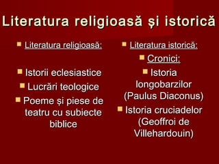Literatura religioasă şi istoricăLiteratura religioasă şi istorică
 Literatura religioasăLiteratura religioasă::
 Istorii eclesiasticeIstorii eclesiastice
 Lucrări teologiceLucrări teologice
 Poeme şi piese dePoeme şi piese de
teatru cu subiecteteatru cu subiecte
biblicebiblice
 Literatura istoricăLiteratura istorică::
 CroniciCronici::
 IstoriaIstoria
longobarzilorlongobarzilor
(Paulus Diaconus)(Paulus Diaconus)
 Istoria cruciadelorIstoria cruciadelor
(Geoffroi de(Geoffroi de
VillehardoVillehardouuin)in)
 