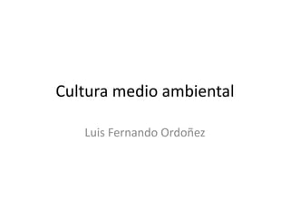 Cultura medio ambiental
Luis Fernando Ordoñez
 