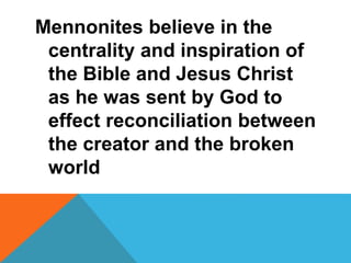 Mennonites believe in the 
centrality and inspiration of 
the Bible and Jesus Christ 
as he was sent by God to 
effect reconciliation between 
the creator and the broken 
world 
 