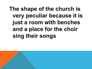 The shape of the church is 
very peculiar because it is 
just a room with benches 
and a place for the choir 
sing their songs 
 