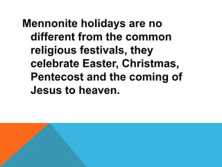Mennonite holidays are no 
different from the common 
religious festivals, they 
celebrate Easter, Christmas, 
Pentecost and the coming of 
Jesus to heaven. 
 