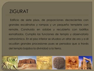 ZIGURATEdificio de siete pisos, de proporciones decrecientes con grandes escalinatas y rampas y un pequeño templete con remate. Construido en adobe y recubierto con ladrillos esmaltados. Cumplía las funciones de templo y observatorio astronómico. En el piso inferior se situaba un altar de oro y a él acudían grandes procesiones pues se pensaba que a través del templo bajaba la divinidad a la tierra.