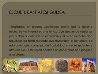 ESCULTURA: PATESI GUDEA Realizadas en piedras volcánicas: diorita azul o dolerita negra. Su vestimenta es una túnica que desciende hasta los pies y deja al descubierto el hombro y el brazo derecho. Son esculturas de bulto redondo que responden al concepto de estatua-bloque y principio de frontalidad, a veces sedentes y otras de pie. En la túnica aparece en cuneiforme una plegaria a los dioses.