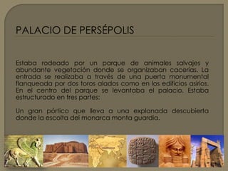 PALACIO DE PERSÉPOLIS Estaba rodeado por un parque de animales salvajes y abundante vegetación donde se organizaban cacerías. La entrada se realizaba a través de una puerta monumental flanqueada por dos toros alados como en los edificios asirios. En el centro del parque se levantaba el palacio. Estaba estructurado en tres partes:Un gran pórtico que lleva a una explanada descubierta donde la escolta del monarca monta guardia.