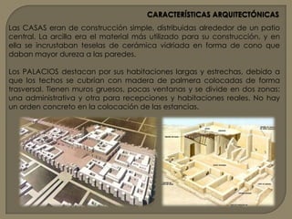 CARACTERÍSTICAS ARQUITECTÓNICASEl tipo de SUSTENTO es el pilar de ladrillos, lo que no quiere decir que no conocieran la columna, pero su realización es más complicada si no se tiene piedra. Las columnas que aparecen se realizan de conglomerado de materiales.Los MUROS son gruesos, ya que el adobe es débil y tiende a deshacerse por culpa de la erosión, por ello colocan pocos vanos o ventanas y puertas. Los muros no suelen ser lisos, ya que colocan gran cantidad de entrantes y salientes, jugando con la luz. También se decoran con franjas horizontales unas más salientes que otras para jugar con la luz.