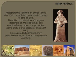 RESEÑA HISTÓRICAMesopotamia significa en griego "entre ríos". En la actualidad comprende a Iraq y el este de Siria.El neolítico pronto alcanzó un gran desarrollo en Mesopotamia, con asentamientos urbanos importantes, como Eridu o Uruk (desde el año 3.750 a.c.).En esta ciudad comenzó, muy probablemente, un sistema complejo de escritura. 