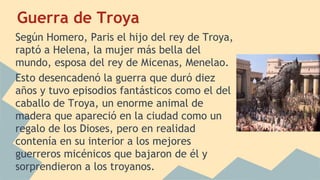 Guerra de Troya
Según Homero, Paris el hijo del rey de Troya,
raptó a Helena, la mujer más bella del
mundo, esposa del rey de Micenas, Menelao.
Esto desencadenó la guerra que duró diez
años y tuvo episodios fantásticos como el del
caballo de Troya, un enorme animal de
madera que apareció en la ciudad como un
regalo de los Dioses, pero en realidad
contenía en su interior a los mejores
guerreros micénicos que bajaron de él y
sorprendieron a los troyanos.

 