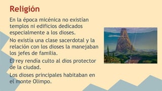 Religión
En la época micénica no existían
templos ni edificios dedicados
especialmente a los dioses.
No existía una clase sacerdotal y la
relación con los dioses la manejaban
los jefes de familia.
El rey rendía culto al dios protector
de la ciudad.
Los dioses principales habitaban en
el monte Olimpo.

 