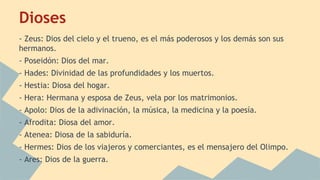 Dioses
- Zeus: Dios del cielo y el trueno, es el más poderosos y los demás son sus
hermanos.
- Poseidón: Dios del mar.
- Hades: Divinidad de las profundidades y los muertos.
- Hestia: Diosa del hogar.
- Hera: Hermana y esposa de Zeus, vela por los matrimonios.
- Apolo: Dios de la adivinación, la música, la medicina y la poesía.
- Afrodita: Diosa del amor.
- Atenea: Diosa de la sabiduría.
- Hermes: Dios de los viajeros y comerciantes, es el mensajero del Olimpo.
- Ares: Dios de la guerra.

 
