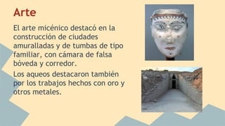 Arte
El arte micénico destacó en la
construcción de ciudades
amuralladas y de tumbas de tipo
familiar, con cámara de falsa
bóveda y corredor.
Los aqueos destacaron también
por los trabajos hechos con oro y
otros metales.

 
