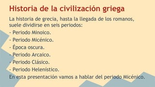 Historia de la civilización griega
La historia de grecia, hasta la llegada de los romanos,
suele dividirse en seis periodos:
- Periodo Minoico.
- Periodo Micénico.
- Época oscura.
- Periodo Arcaico.
- Periodo Clásico.
- Periodo Helenístico.
En esta presentación vamos a hablar del periodo Micénico.

 