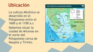 Ubicación
La cultura Micénica se
desarrolló en el
Peloponeso entre el
1600 y el 1100 a.c
Debemos situar la
ciudad de Micenas en
el norte del
Peloponeso cerca de
Nauplia y Tirinto.

 