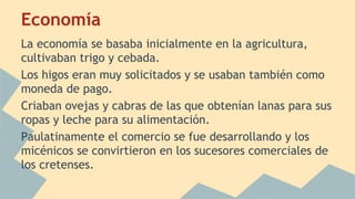 Economía
La economía se basaba inicialmente en la agricultura,
cultivaban trigo y cebada.
Los higos eran muy solicitados y se usaban también como
moneda de pago.
Criaban ovejas y cabras de las que obtenían lanas para sus
ropas y leche para su alimentación.
Paulatinamente el comercio se fue desarrollando y los
micénicos se convirtieron en los sucesores comerciales de
los cretenses.

 