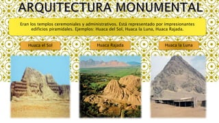 Eran los templos ceremoniales y administrativos. Está representado por impresionantes
edificios piramidales. Ejemplos: Huaca del Sol, Huaca la Luna, Huaca Rajada.
Huaca el Sol Huaca Rajada Huaca la Luna
 