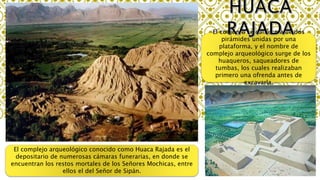 El conjunto se conforma de dos
pirámides unidas por una
plataforma, y el nombre de
complejo arqueológico surge de los
huaqueros, saqueadores de
tumbas, los cuales realizaban
primero una ofrenda antes de
excavarla.
El complejo arqueológico conocido como Huaca Rajada es el
depositario de numerosas cámaras funerarias, en donde se
encuentran los restos mortales de los Señores Mochicas, entre
ellos el del Señor de Sipán.
 